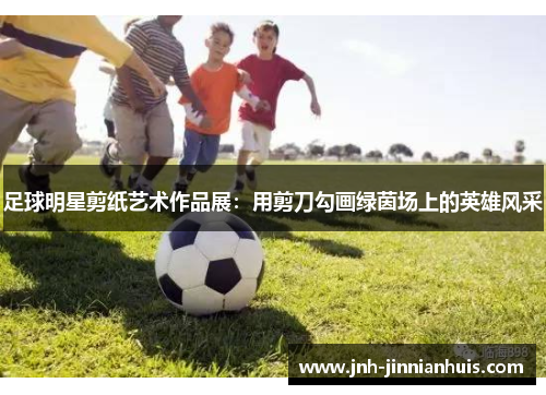 足球明星剪纸艺术作品展：用剪刀勾画绿茵场上的英雄风采