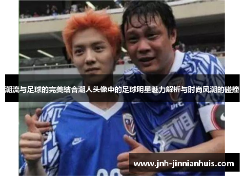 潮流与足球的完美结合潮人头像中的足球明星魅力解析与时尚风潮的碰撞