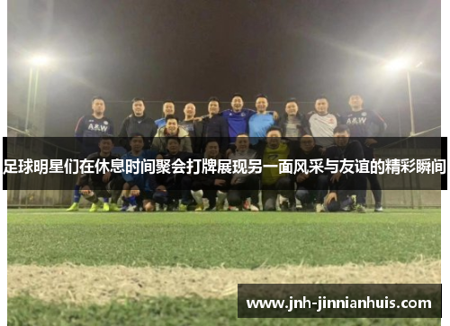 足球明星们在休息时间聚会打牌展现另一面风采与友谊的精彩瞬间